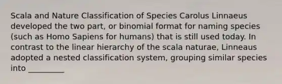 Scala and Nature Classification of Species Carolus Linnaeus developed the two part, or binomial format for naming species (such as Homo Sapiens for humans) that is still used today. In contrast to the linear hierarchy of the scala naturae, Linneaus adopted a nested classification system, grouping similar species into _________