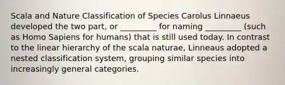 Scala and Nature Classification of Species Carolus Linnaeus developed the two part, or _________ for naming _________ (such as Homo Sapiens for humans) that is still used today. In contrast to the linear hierarchy of the scala naturae, Linneaus adopted a nested classification system, grouping similar species into increasingly general categories.