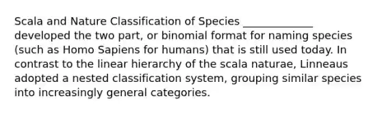 Scala and Nature Classification of Species _____________ developed the two part, or binomial format for naming species (such as Homo Sapiens for humans) that is still used today. In contrast to the linear hierarchy of the scala naturae, Linneaus adopted a nested classification system, grouping similar species into increasingly general categories.