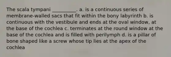 The scala tympani __________. a. is a continuous series of membrane-walled sacs that fit within the bony labyrinth b. is continuous with the vestibule and ends at the oval window, at the base of the cochlea c. terminates at the round window at the base of the cochlea and is filled with perilymph d. is a pillar of bone shaped like a screw whose tip lies at the apex of the cochlea