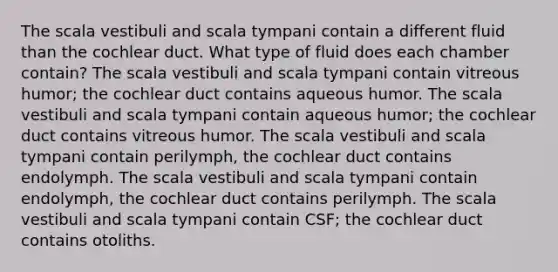 The scala vestibuli and scala tympani contain a different fluid than the cochlear duct. What type of fluid does each chamber contain? The scala vestibuli and scala tympani contain vitreous humor; the cochlear duct contains aqueous humor. The scala vestibuli and scala tympani contain aqueous humor; the cochlear duct contains vitreous humor. The scala vestibuli and scala tympani contain perilymph, the cochlear duct contains endolymph. The scala vestibuli and scala tympani contain endolymph, the cochlear duct contains perilymph. The scala vestibuli and scala tympani contain CSF; the cochlear duct contains otoliths.