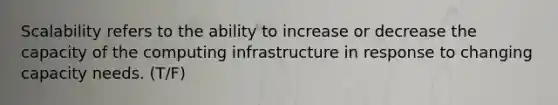 Scalability refers to the ability to increase or decrease the capacity of the computing infrastructure in response to changing capacity needs. (T/F)