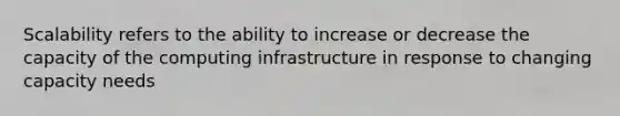 Scalability refers to the ability to increase or decrease the capacity of the computing infrastructure in response to changing capacity needs