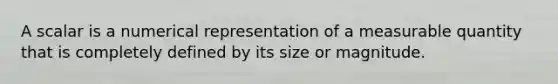 A scalar is a numerical representation of a measurable quantity that is completely defined by its size or magnitude.