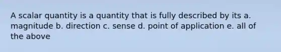 A scalar quantity is a quantity that is fully described by its a. magnitude b. direction c. sense d. point of application e. all of the above