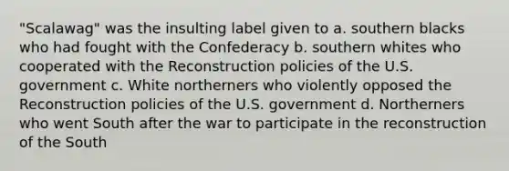 "Scalawag" was the insulting label given to a. southern blacks who had fought with the Confederacy b. southern whites who cooperated with the Reconstruction policies of the U.S. government c. White northerners who violently opposed the Reconstruction policies of the U.S. government d. Northerners who went South after the war to participate in the reconstruction of the South