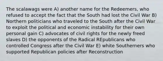 The scalawags were A) another name for the Redeemers, who refused to accept the fact that the South had lost the Civil War B) Northern politicians who traveled to the South after the Civil War to exploit the political and economic instability for their own personal gain C) advocates of civil rights for the newly freed slaves D) the opponents of the Radical REpublicans who controlled Congress after the Civil War E) white Southerners who supported Republican policies after Reconstruction