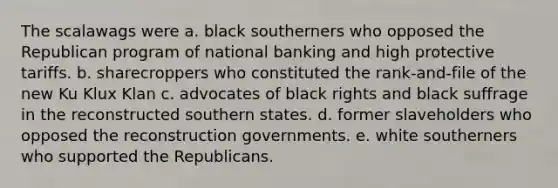 The scalawags were a. black southerners who opposed the Republican program of national banking and high protective tariffs. b. sharecroppers who constituted the rank-and-file of the new Ku Klux Klan c. advocates of black rights and black suffrage in the reconstructed southern states. d. former slaveholders who opposed the reconstruction governments. e. white southerners who supported the Republicans.