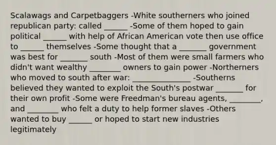 Scalawags and Carpetbaggers -White southerners who joined republican party: called ______ -Some of them hoped to gain political ______ with help of African American vote then use office to ______ themselves -Some thought that a _______ government was best for _______ south -Most of them were small farmers who didn't want wealthy ________ owners to gain power -Northerners who moved to south after war: _______________ -Southerns believed they wanted to exploit the South's postwar _______ for their own profit -Some were Freedman's bureau agents, ________, and ________ who felt a duty to help former slaves -Others wanted to buy ______ or hoped to start new industries legitimately