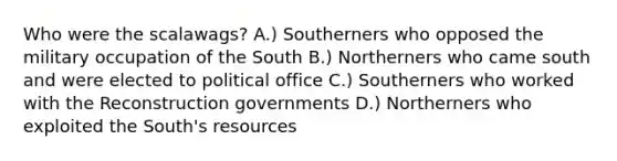 Who were the scalawags? A.) Southerners who opposed the military occupation of the South B.) Northerners who came south and were elected to political office C.) Southerners who worked with the Reconstruction governments D.) Northerners who exploited the South's resources