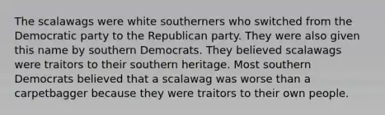 The scalawags were white southerners who switched from the Democratic party to the Republican party. They were also given this name by southern Democrats. They believed scalawags were traitors to their southern heritage. Most southern Democrats believed that a scalawag was worse than a carpetbagger because they were traitors to their own people.