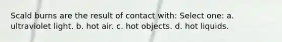 Scald burns are the result of contact with: Select one: a. ultraviolet light. b. hot air. c. hot objects. d. hot liquids.