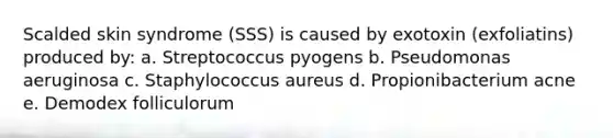 Scalded skin syndrome (SSS) is caused by exotoxin (exfoliatins) produced by: a. Streptococcus pyogens b. Pseudomonas aeruginosa c. Staphylococcus aureus d. Propionibacterium acne e. Demodex folliculorum