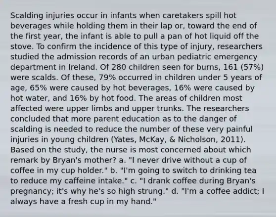 Scalding injuries occur in infants when caretakers spill hot beverages while holding them in their lap or, toward the end of the first year, the infant is able to pull a pan of hot liquid off the stove. To confirm the incidence of this type of injury, researchers studied the admission records of an urban pediatric emergency department in Ireland. Of 280 children seen for burns, 161 (57%) were scalds. Of these, 79% occurred in children under 5 years of age, 65% were caused by hot beverages, 16% were caused by hot water, and 16% by hot food. The areas of children most affected were upper limbs and upper trunks. The researchers concluded that more parent education as to the danger of scalding is needed to reduce the number of these very painful injuries in young children (Yates, McKay, & Nicholson, 2011). Based on the study, the nurse is most concerned about which remark by Bryan's mother? a. "I never drive without a cup of coffee in my cup holder." b. "I'm going to switch to drinking tea to reduce my caffeine intake." c. "I drank coffee during Bryan's pregnancy; it's why he's so high strung." d. "I'm a coffee addict; I always have a fresh cup in my hand."