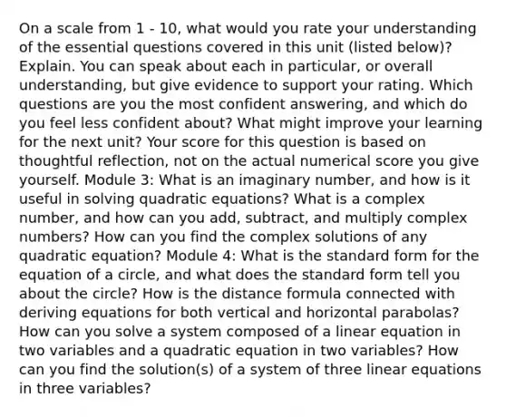 On a scale from 1 - 10, what would you rate your understanding of the essential questions covered in this unit (listed below)? Explain. You can speak about each in particular, or overall understanding, but give evidence to support your rating. Which questions are you the most confident answering, and which do you feel less confident about? What might improve your learning for the next unit? Your score for this question is based on thoughtful reflection, not on the actual numerical score you give yourself. Module 3: What is an imaginary number, and how is it useful in <a href='https://www.questionai.com/knowledge/k4Sfaml2Ji-solving-quadratic-equations' class='anchor-knowledge'>solving quadratic equations</a>? What is a complex number, and how can you add, subtract, and multiply <a href='https://www.questionai.com/knowledge/k8du5ZvENc-complex-numbers' class='anchor-knowledge'>complex numbers</a>? How can you find the complex solutions of any quadratic equation? Module 4: What is the standard form for the equation of a circle, and what does the standard form tell you about the circle? How is the distance formula connected with deriving equations for both vertical and horizontal parabolas? How can you solve a system composed of a linear equation in two variables and a quadratic equation in two variables? How can you find the solution(s) of a system of three linear equations in three variables?