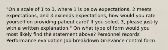 "On a scale of 1 to 3, where 1 is below expectations, 2 meets expectations, and 3 exceeds expectations, how would you rate yourself on providing <a href='https://www.questionai.com/knowledge/kbiTbGs3vS-patient-care' class='anchor-knowledge'>patient care</a>? If you select 3, please justify with a written explanation." On what type of form would you most likely find the statement above? Personnel records <a href='https://www.questionai.com/knowledge/kUr5oPC2oN-performance-evaluation' class='anchor-knowledge'>performance evaluation</a> Job breakdown Grievance control form