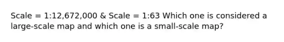 Scale = 1:12,672,000 & Scale = 1:63 Which one is considered a large-scale map and which one is a small-scale map?