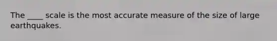 The ____ scale is the most accurate measure of the size of large earthquakes.