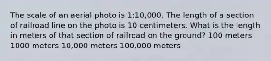 The scale of an aerial photo is 1:10,000. The length of a section of railroad line on the photo is 10 centimeters. What is the length in meters of that section of railroad on the ground? 100 meters 1000 meters 10,000 meters 100,000 meters