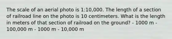 The scale of an aerial photo is 1:10,000. The length of a section of railroad line on the photo is 10 centimeters. What is the length in meters of that section of railroad on the ground? - 1000 m - 100,000 m - 1000 m - 10,000 m