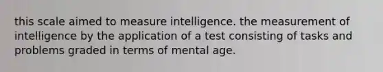 this scale aimed to measure intelligence. the measurement of intelligence by the application of a test consisting of tasks and problems graded in terms of mental age.