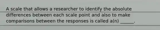 A scale that allows a researcher to identify the absolute differences between each scale point and also to make comparisons between the responses is called a(n) ______.