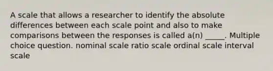 A scale that allows a researcher to identify the absolute differences between each scale point and also to make comparisons between the responses is called a(n) _____. Multiple choice question. nominal scale ratio scale ordinal scale interval scale