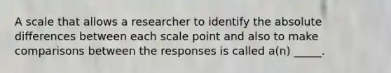 A scale that allows a researcher to identify the absolute differences between each scale point and also to make comparisons between the responses is called a(n) _____.