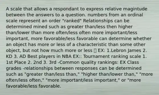 A scale that allows a respondant to express relative magintude between the answers to a question. numbers from an ordinal scale represent an order "ranked" Relationships can be determined mined such as greater than/less then higher than/lower than more often/less often more important/less important, more favorable/less favorable can determine whether an object has more or less of a characteristic than some other object, but not how much more or less  EX: 1.Lebron James 2. KD 3. AD Best players in NBA EX:: Tournament ranking scale 1. 1st Place 2. 2nd 3. 3rd -Common quality rankings: EX Class grades -relationships between responses can be determined such as "greater than/less than," "higher than/lower than," "more often/less often," "more important/less important," or "more favorable/less favorable.