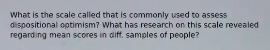 What is the scale called that is commonly used to assess dispositional optimism? What has research on this scale revealed regarding mean scores in diff. samples of people?