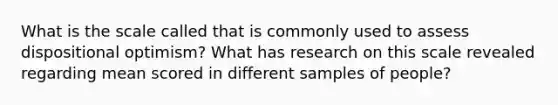 What is the scale called that is commonly used to assess dispositional optimism? What has research on this scale revealed regarding mean scored in different samples of people?