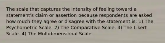 The scale that captures the intensity of feeling toward a statement's claim or assertion because respondents are asked how much they agree or disagree with the statement is: 1) The Psychometric Scale. 2) The Comparative Scale. 3) The Likert Scale. 4) The Multidimensional Scale.