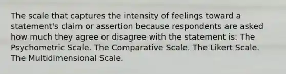 The scale that captures the intensity of feelings toward a statement's claim or assertion because respondents are asked how much they agree or disagree with the statement is: The Psychometric Scale. The Comparative Scale. The Likert Scale. The Multidimensional Scale.