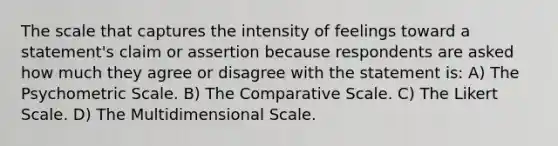 The scale that captures the intensity of feelings toward a statement's claim or assertion because respondents are asked how much they agree or disagree with the statement is: A) The Psychometric Scale. B) The Comparative Scale. C) The Likert Scale. D) The Multidimensional Scale.