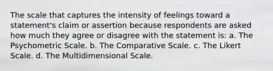 The scale that captures the intensity of feelings toward a statement's claim or assertion because respondents are asked how much they agree or disagree with the statement is: a. The Psychometric Scale. b. The Comparative Scale. c. The Likert Scale. d. The Multidimensional Scale.