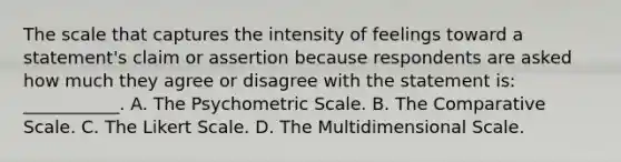 The scale that captures the intensity of feelings toward a statement's claim or assertion because respondents are asked how much they agree or disagree with the statement is: ___________. A. The Psychometric Scale. B. The Comparative Scale. C. The Likert Scale. D. The Multidimensional Scale.