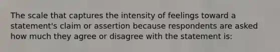 The scale that captures the intensity of feelings toward a statement's claim or assertion because respondents are asked how much they agree or disagree with the statement is: