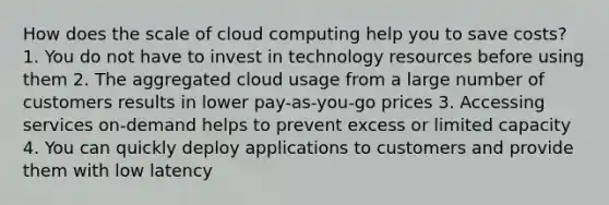 How does the scale of cloud computing help you to save costs? 1. You do not have to invest in technology resources before using them 2. The aggregated cloud usage from a large number of customers results in lower pay-as-you-go prices 3. Accessing services on-demand helps to prevent excess or limited capacity 4. You can quickly deploy applications to customers and provide them with low latency