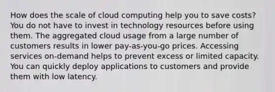 How does the scale of cloud computing help you to save costs? You do not have to invest in technology resources before using them. The aggregated cloud usage from a large number of customers results in lower pay-as-you-go prices. Accessing services on-demand helps to prevent excess or limited capacity. You can quickly deploy applications to customers and provide them with low latency.