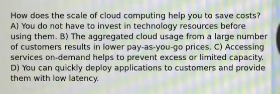 How does the scale of cloud computing help you to save costs? A) You do not have to invest in technology resources before using them. B) The aggregated cloud usage from a large number of customers results in lower pay-as-you-go prices. C) Accessing services on-demand helps to prevent excess or limited capacity. D) You can quickly deploy applications to customers and provide them with low latency.