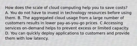 How does the scale of cloud computing help you to save costs? A. You do not have to invest in technology resources before using them. B. The aggregated cloud usage from a large number of customers results in lower pay-as-you-go prices. C Accessing services on-demand helps to prevent excess or limited capacity. D. You can quickly deploy applications to customers and provide them with low latency.