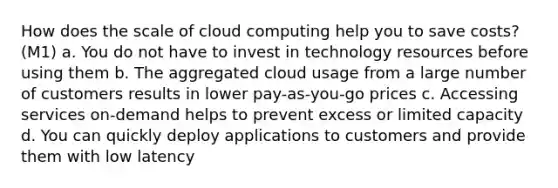 How does the scale of cloud computing help you to save costs? (M1) a. You do not have to invest in technology resources before using them b. The aggregated cloud usage from a large number of customers results in lower pay-as-you-go prices c. Accessing services on-demand helps to prevent excess or limited capacity d. You can quickly deploy applications to customers and provide them with low latency