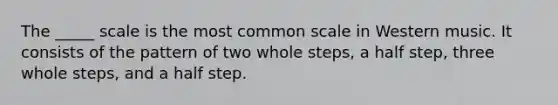 The _____ scale is the most common scale in Western music. It consists of the pattern of two whole steps, a half step, three whole steps, and a half step.