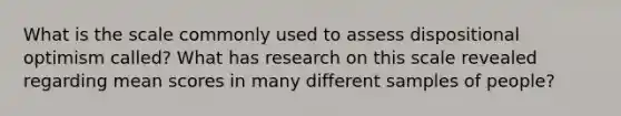 What is the scale commonly used to assess dispositional optimism called? What has research on this scale revealed regarding mean scores in many different samples of people?