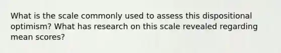What is the scale commonly used to assess this dispositional optimism? What has research on this scale revealed regarding mean scores?