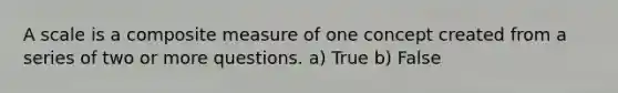 A scale is a composite measure of one concept created from a series of two or more questions. a) True b) False