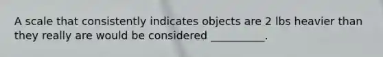 A scale that consistently indicates objects are 2 lbs heavier than they really are would be considered __________.