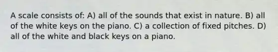 A scale consists of: A) all of the sounds that exist in nature. B) all of the white keys on the piano. C) a collection of fixed pitches. D) all of the white and black keys on a piano.