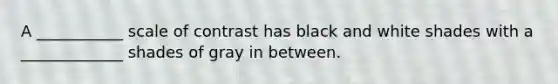 A ___________ scale of contrast has black and white shades with a _____________ shades of gray in between.
