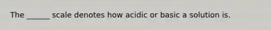 The ______ scale denotes how acidic or basic a solution is.